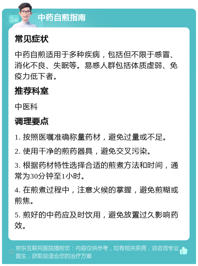 中药自煎指南 常见症状 中药自煎适用于多种疾病，包括但不限于感冒、消化不良、失眠等。易感人群包括体质虚弱、免疫力低下者。 推荐科室 中医科 调理要点 1. 按照医嘱准确称量药材，避免过量或不足。 2. 使用干净的煎药器具，避免交叉污染。 3. 根据药材特性选择合适的煎煮方法和时间，通常为30分钟至1小时。 4. 在煎煮过程中，注意火候的掌握，避免煎糊或煎焦。 5. 煎好的中药应及时饮用，避免放置过久影响药效。