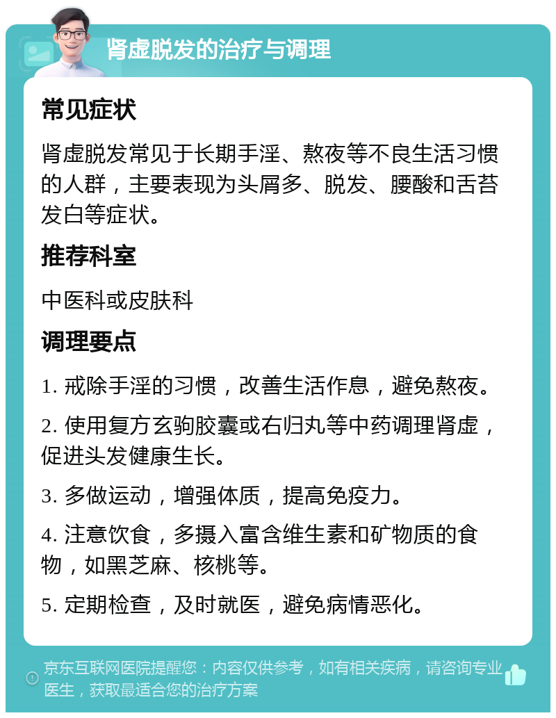 肾虚脱发的治疗与调理 常见症状 肾虚脱发常见于长期手淫、熬夜等不良生活习惯的人群，主要表现为头屑多、脱发、腰酸和舌苔发白等症状。 推荐科室 中医科或皮肤科 调理要点 1. 戒除手淫的习惯，改善生活作息，避免熬夜。 2. 使用复方玄驹胶囊或右归丸等中药调理肾虚，促进头发健康生长。 3. 多做运动，增强体质，提高免疫力。 4. 注意饮食，多摄入富含维生素和矿物质的食物，如黑芝麻、核桃等。 5. 定期检查，及时就医，避免病情恶化。