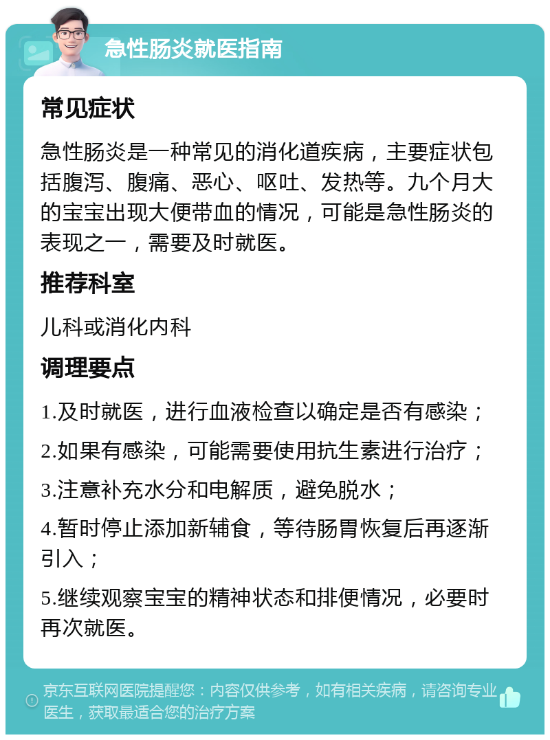 急性肠炎就医指南 常见症状 急性肠炎是一种常见的消化道疾病，主要症状包括腹泻、腹痛、恶心、呕吐、发热等。九个月大的宝宝出现大便带血的情况，可能是急性肠炎的表现之一，需要及时就医。 推荐科室 儿科或消化内科 调理要点 1.及时就医，进行血液检查以确定是否有感染； 2.如果有感染，可能需要使用抗生素进行治疗； 3.注意补充水分和电解质，避免脱水； 4.暂时停止添加新辅食，等待肠胃恢复后再逐渐引入； 5.继续观察宝宝的精神状态和排便情况，必要时再次就医。