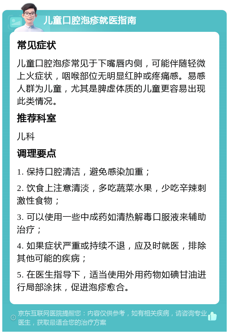 儿童口腔泡疹就医指南 常见症状 儿童口腔泡疹常见于下嘴唇内侧，可能伴随轻微上火症状，咽喉部位无明显红肿或疼痛感。易感人群为儿童，尤其是脾虚体质的儿童更容易出现此类情况。 推荐科室 儿科 调理要点 1. 保持口腔清洁，避免感染加重； 2. 饮食上注意清淡，多吃蔬菜水果，少吃辛辣刺激性食物； 3. 可以使用一些中成药如清热解毒口服液来辅助治疗； 4. 如果症状严重或持续不退，应及时就医，排除其他可能的疾病； 5. 在医生指导下，适当使用外用药物如碘甘油进行局部涂抹，促进泡疹愈合。