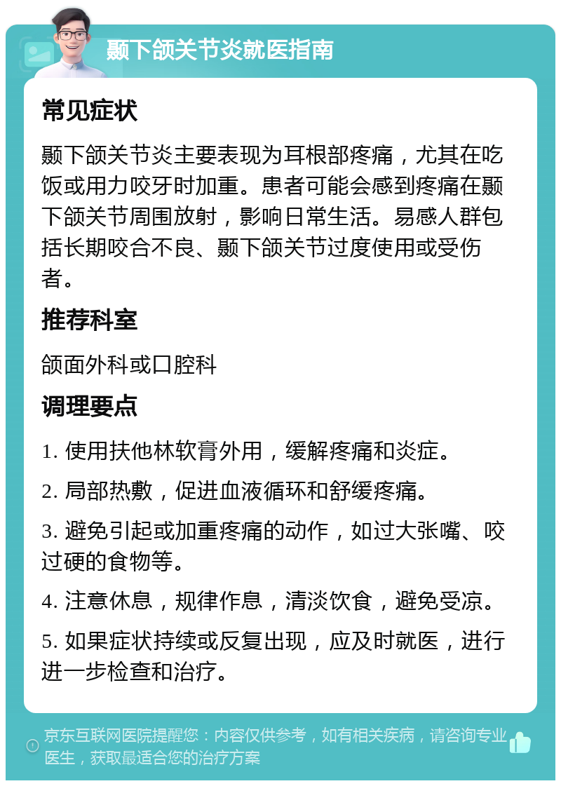 颞下颌关节炎就医指南 常见症状 颞下颌关节炎主要表现为耳根部疼痛，尤其在吃饭或用力咬牙时加重。患者可能会感到疼痛在颞下颌关节周围放射，影响日常生活。易感人群包括长期咬合不良、颞下颌关节过度使用或受伤者。 推荐科室 颌面外科或口腔科 调理要点 1. 使用扶他林软膏外用，缓解疼痛和炎症。 2. 局部热敷，促进血液循环和舒缓疼痛。 3. 避免引起或加重疼痛的动作，如过大张嘴、咬过硬的食物等。 4. 注意休息，规律作息，清淡饮食，避免受凉。 5. 如果症状持续或反复出现，应及时就医，进行进一步检查和治疗。