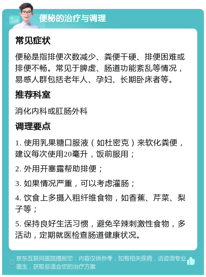 便秘的治疗与调理 常见症状 便秘是指排便次数减少、粪便干硬、排便困难或排便不畅。常见于脾虚、肠道功能紊乱等情况，易感人群包括老年人、孕妇、长期卧床者等。 推荐科室 消化内科或肛肠外科 调理要点 1. 使用乳果糖口服液（如杜密克）来软化粪便，建议每次使用20毫升，饭前服用； 2. 外用开塞露帮助排便； 3. 如果情况严重，可以考虑灌肠； 4. 饮食上多摄入粗纤维食物，如香蕉、芹菜、梨子等； 5. 保持良好生活习惯，避免辛辣刺激性食物，多活动，定期就医检查肠道健康状况。