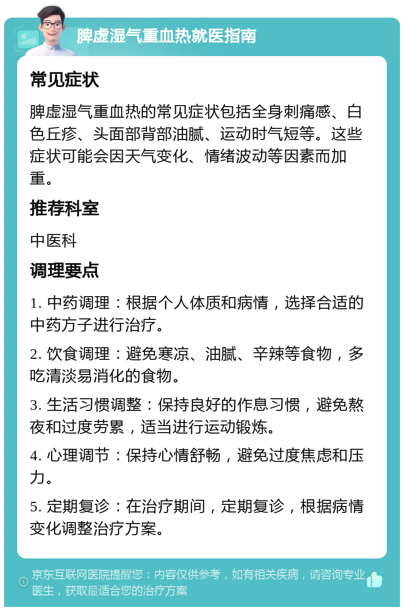 脾虚湿气重血热就医指南 常见症状 脾虚湿气重血热的常见症状包括全身刺痛感、白色丘疹、头面部背部油腻、运动时气短等。这些症状可能会因天气变化、情绪波动等因素而加重。 推荐科室 中医科 调理要点 1. 中药调理：根据个人体质和病情，选择合适的中药方子进行治疗。 2. 饮食调理：避免寒凉、油腻、辛辣等食物，多吃清淡易消化的食物。 3. 生活习惯调整：保持良好的作息习惯，避免熬夜和过度劳累，适当进行运动锻炼。 4. 心理调节：保持心情舒畅，避免过度焦虑和压力。 5. 定期复诊：在治疗期间，定期复诊，根据病情变化调整治疗方案。