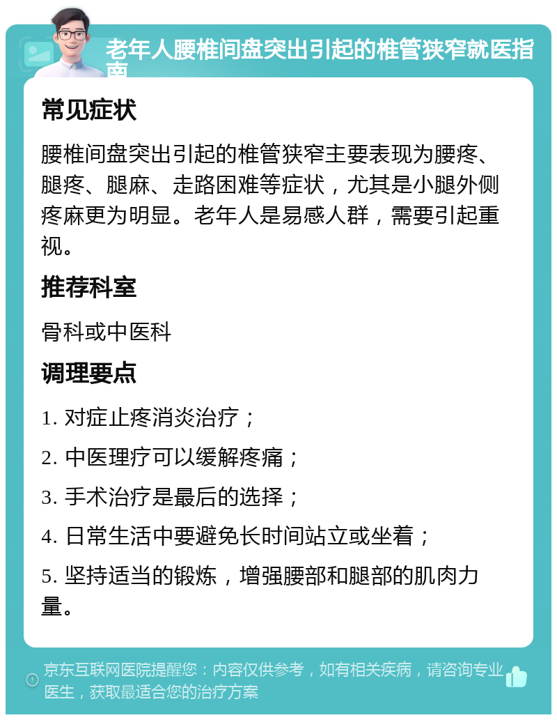 老年人腰椎间盘突出引起的椎管狭窄就医指南 常见症状 腰椎间盘突出引起的椎管狭窄主要表现为腰疼、腿疼、腿麻、走路困难等症状，尤其是小腿外侧疼麻更为明显。老年人是易感人群，需要引起重视。 推荐科室 骨科或中医科 调理要点 1. 对症止疼消炎治疗； 2. 中医理疗可以缓解疼痛； 3. 手术治疗是最后的选择； 4. 日常生活中要避免长时间站立或坐着； 5. 坚持适当的锻炼，增强腰部和腿部的肌肉力量。