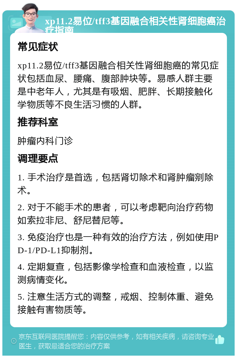 xp11.2易位/tff3基因融合相关性肾细胞癌治疗指南 常见症状 xp11.2易位/tff3基因融合相关性肾细胞癌的常见症状包括血尿、腰痛、腹部肿块等。易感人群主要是中老年人，尤其是有吸烟、肥胖、长期接触化学物质等不良生活习惯的人群。 推荐科室 肿瘤内科门诊 调理要点 1. 手术治疗是首选，包括肾切除术和肾肿瘤剜除术。 2. 对于不能手术的患者，可以考虑靶向治疗药物如索拉非尼、舒尼替尼等。 3. 免疫治疗也是一种有效的治疗方法，例如使用PD-1/PD-L1抑制剂。 4. 定期复查，包括影像学检查和血液检查，以监测病情变化。 5. 注意生活方式的调整，戒烟、控制体重、避免接触有害物质等。