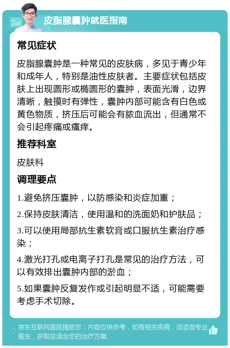 皮脂腺囊肿就医指南 常见症状 皮脂腺囊肿是一种常见的皮肤病，多见于青少年和成年人，特别是油性皮肤者。主要症状包括皮肤上出现圆形或椭圆形的囊肿，表面光滑，边界清晰，触摸时有弹性，囊肿内部可能含有白色或黄色物质，挤压后可能会有脓血流出，但通常不会引起疼痛或瘙痒。 推荐科室 皮肤科 调理要点 1.避免挤压囊肿，以防感染和炎症加重； 2.保持皮肤清洁，使用温和的洗面奶和护肤品； 3.可以使用局部抗生素软膏或口服抗生素治疗感染； 4.激光打孔或电离子打孔是常见的治疗方法，可以有效排出囊肿内部的淤血； 5.如果囊肿反复发作或引起明显不适，可能需要考虑手术切除。