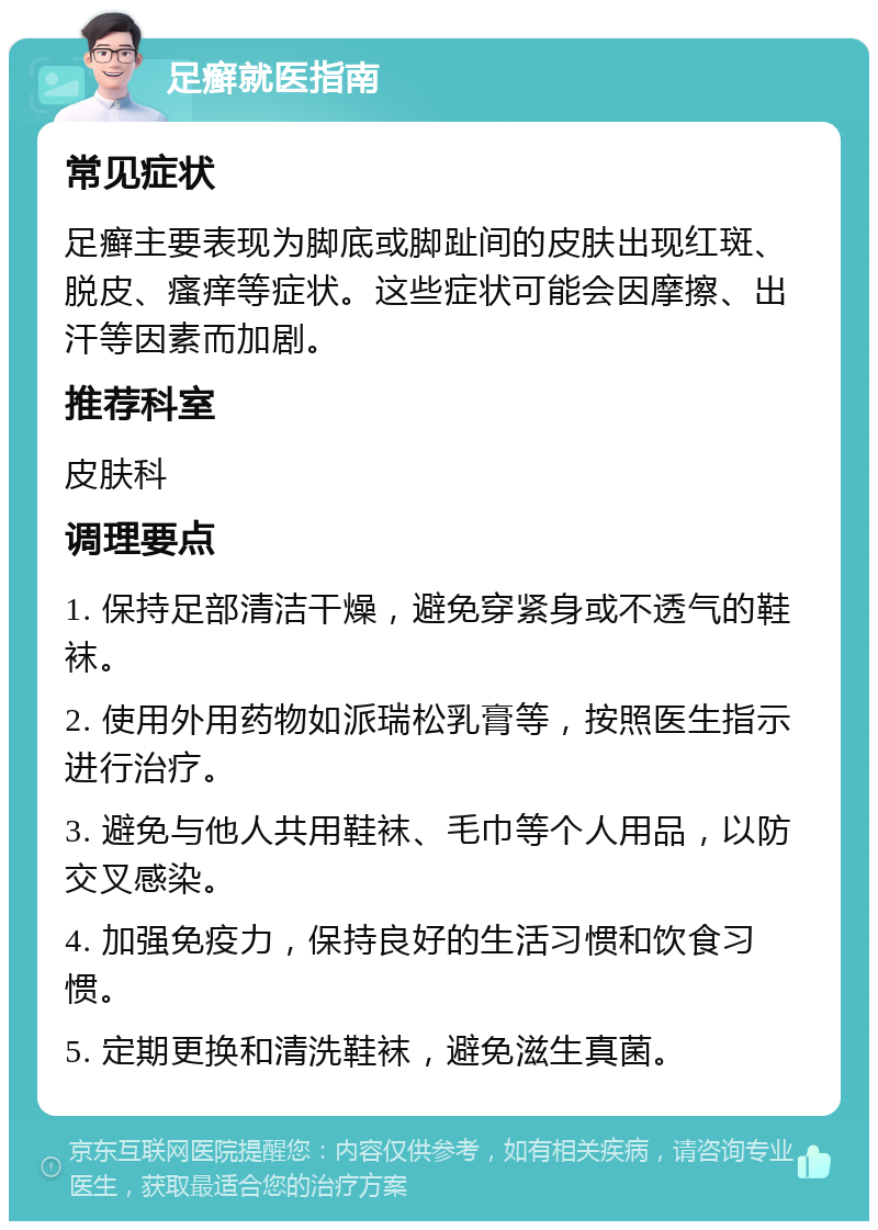 足癣就医指南 常见症状 足癣主要表现为脚底或脚趾间的皮肤出现红斑、脱皮、瘙痒等症状。这些症状可能会因摩擦、出汗等因素而加剧。 推荐科室 皮肤科 调理要点 1. 保持足部清洁干燥，避免穿紧身或不透气的鞋袜。 2. 使用外用药物如派瑞松乳膏等，按照医生指示进行治疗。 3. 避免与他人共用鞋袜、毛巾等个人用品，以防交叉感染。 4. 加强免疫力，保持良好的生活习惯和饮食习惯。 5. 定期更换和清洗鞋袜，避免滋生真菌。