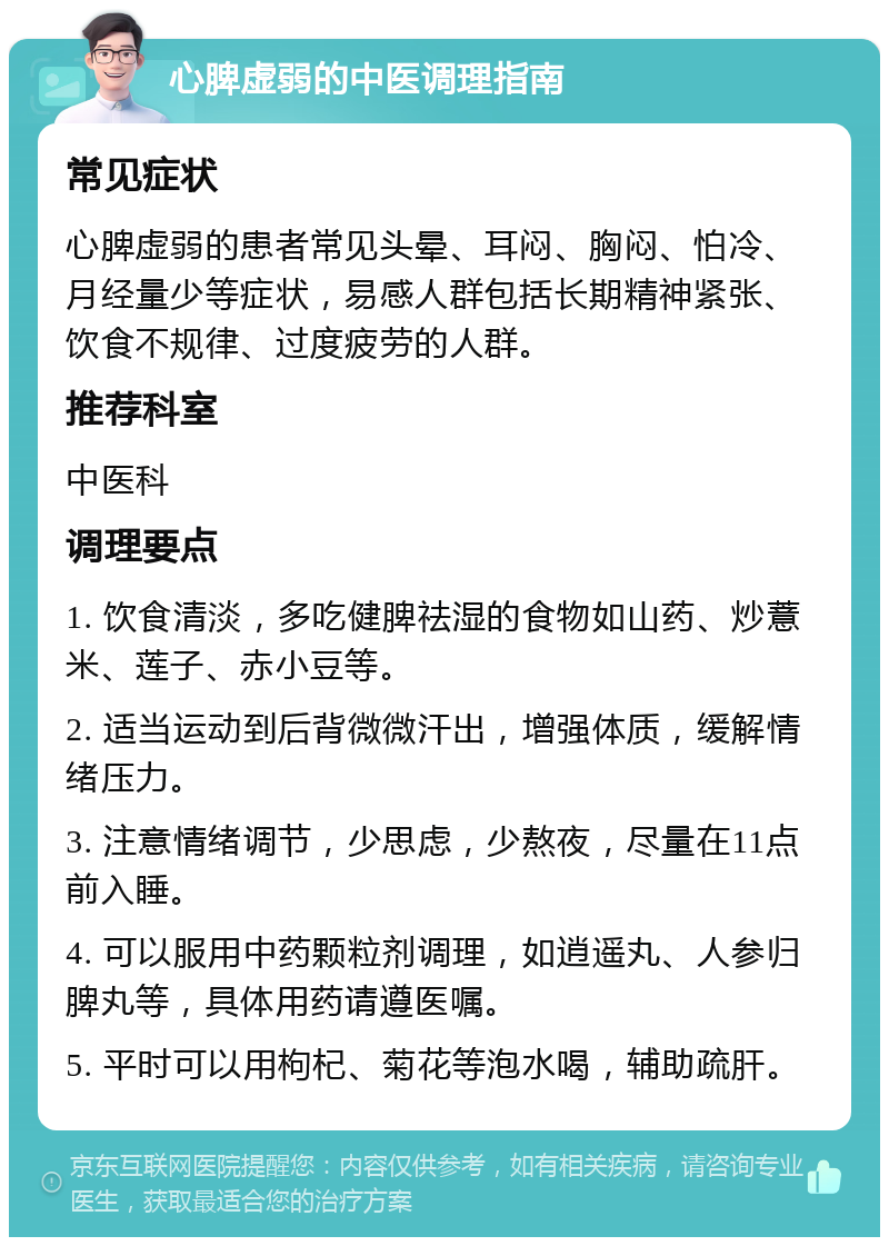 心脾虚弱的中医调理指南 常见症状 心脾虚弱的患者常见头晕、耳闷、胸闷、怕冷、月经量少等症状，易感人群包括长期精神紧张、饮食不规律、过度疲劳的人群。 推荐科室 中医科 调理要点 1. 饮食清淡，多吃健脾祛湿的食物如山药、炒薏米、莲子、赤小豆等。 2. 适当运动到后背微微汗出，增强体质，缓解情绪压力。 3. 注意情绪调节，少思虑，少熬夜，尽量在11点前入睡。 4. 可以服用中药颗粒剂调理，如逍遥丸、人参归脾丸等，具体用药请遵医嘱。 5. 平时可以用枸杞、菊花等泡水喝，辅助疏肝。