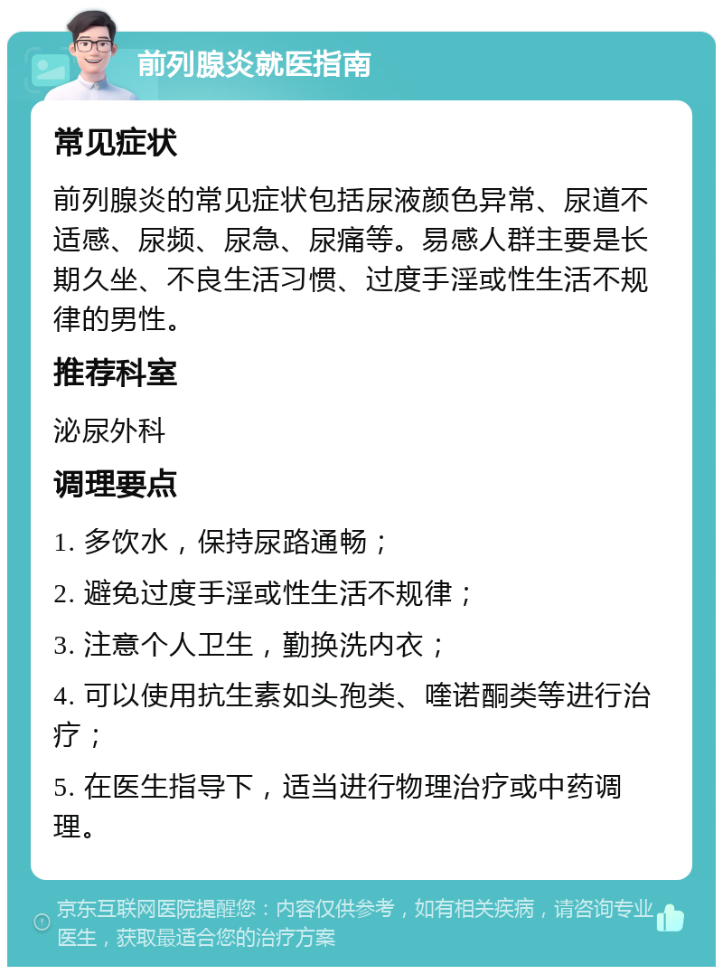 前列腺炎就医指南 常见症状 前列腺炎的常见症状包括尿液颜色异常、尿道不适感、尿频、尿急、尿痛等。易感人群主要是长期久坐、不良生活习惯、过度手淫或性生活不规律的男性。 推荐科室 泌尿外科 调理要点 1. 多饮水，保持尿路通畅； 2. 避免过度手淫或性生活不规律； 3. 注意个人卫生，勤换洗内衣； 4. 可以使用抗生素如头孢类、喹诺酮类等进行治疗； 5. 在医生指导下，适当进行物理治疗或中药调理。