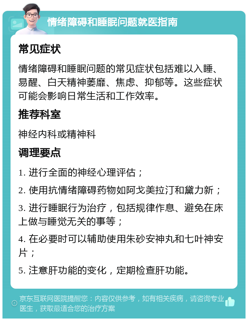 情绪障碍和睡眠问题就医指南 常见症状 情绪障碍和睡眠问题的常见症状包括难以入睡、易醒、白天精神萎靡、焦虑、抑郁等。这些症状可能会影响日常生活和工作效率。 推荐科室 神经内科或精神科 调理要点 1. 进行全面的神经心理评估； 2. 使用抗情绪障碍药物如阿戈美拉汀和黛力新； 3. 进行睡眠行为治疗，包括规律作息、避免在床上做与睡觉无关的事等； 4. 在必要时可以辅助使用朱砂安神丸和七叶神安片； 5. 注意肝功能的变化，定期检查肝功能。