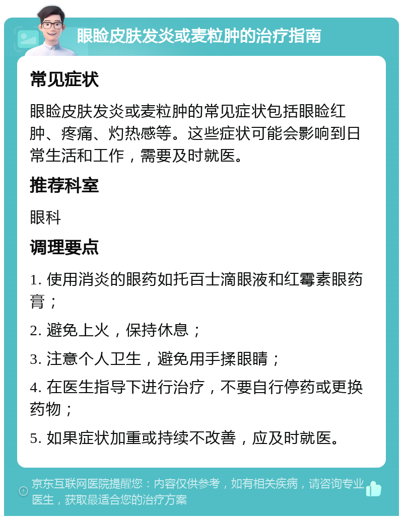 眼睑皮肤发炎或麦粒肿的治疗指南 常见症状 眼睑皮肤发炎或麦粒肿的常见症状包括眼睑红肿、疼痛、灼热感等。这些症状可能会影响到日常生活和工作，需要及时就医。 推荐科室 眼科 调理要点 1. 使用消炎的眼药如托百士滴眼液和红霉素眼药膏； 2. 避免上火，保持休息； 3. 注意个人卫生，避免用手揉眼睛； 4. 在医生指导下进行治疗，不要自行停药或更换药物； 5. 如果症状加重或持续不改善，应及时就医。