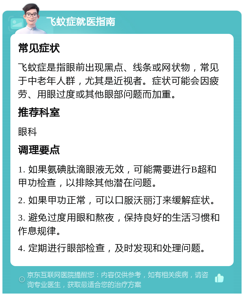 飞蚊症就医指南 常见症状 飞蚊症是指眼前出现黑点、线条或网状物，常见于中老年人群，尤其是近视者。症状可能会因疲劳、用眼过度或其他眼部问题而加重。 推荐科室 眼科 调理要点 1. 如果氨碘肽滴眼液无效，可能需要进行B超和甲功检查，以排除其他潜在问题。 2. 如果甲功正常，可以口服沃丽汀来缓解症状。 3. 避免过度用眼和熬夜，保持良好的生活习惯和作息规律。 4. 定期进行眼部检查，及时发现和处理问题。