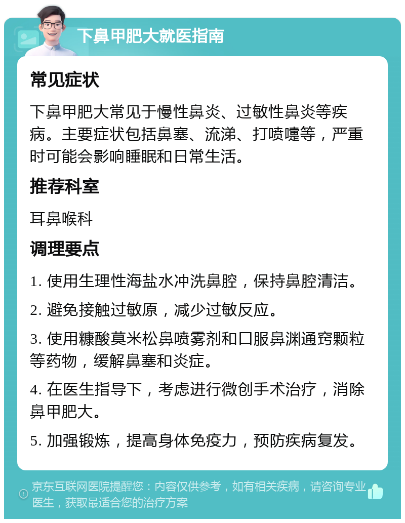 下鼻甲肥大就医指南 常见症状 下鼻甲肥大常见于慢性鼻炎、过敏性鼻炎等疾病。主要症状包括鼻塞、流涕、打喷嚏等，严重时可能会影响睡眠和日常生活。 推荐科室 耳鼻喉科 调理要点 1. 使用生理性海盐水冲洗鼻腔，保持鼻腔清洁。 2. 避免接触过敏原，减少过敏反应。 3. 使用糠酸莫米松鼻喷雾剂和口服鼻渊通窍颗粒等药物，缓解鼻塞和炎症。 4. 在医生指导下，考虑进行微创手术治疗，消除鼻甲肥大。 5. 加强锻炼，提高身体免疫力，预防疾病复发。