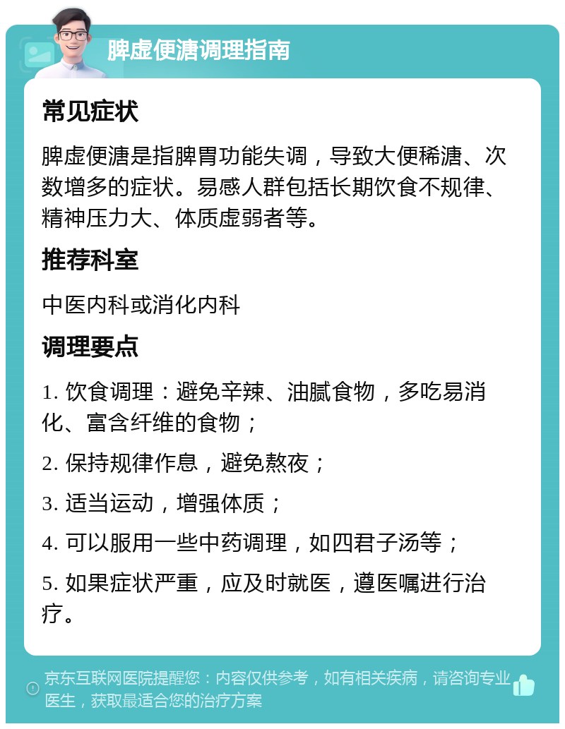 脾虚便溏调理指南 常见症状 脾虚便溏是指脾胃功能失调，导致大便稀溏、次数增多的症状。易感人群包括长期饮食不规律、精神压力大、体质虚弱者等。 推荐科室 中医内科或消化内科 调理要点 1. 饮食调理：避免辛辣、油腻食物，多吃易消化、富含纤维的食物； 2. 保持规律作息，避免熬夜； 3. 适当运动，增强体质； 4. 可以服用一些中药调理，如四君子汤等； 5. 如果症状严重，应及时就医，遵医嘱进行治疗。