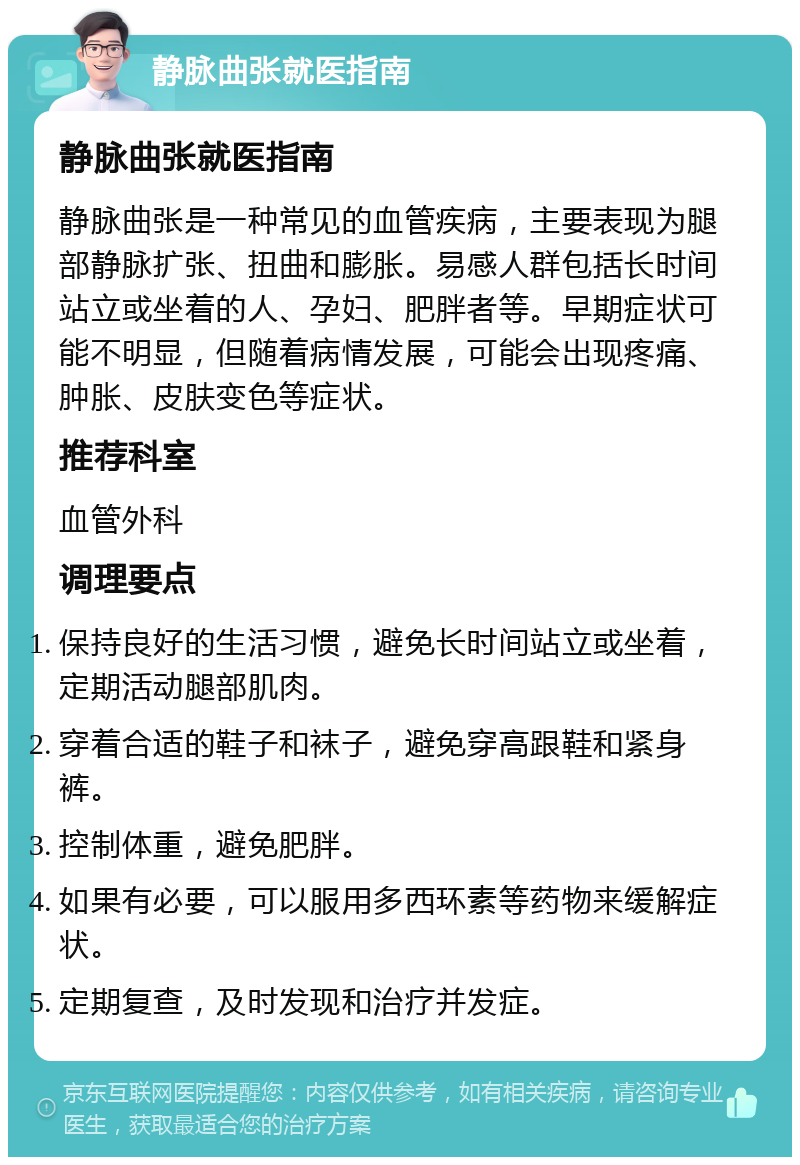 静脉曲张就医指南 静脉曲张就医指南 静脉曲张是一种常见的血管疾病，主要表现为腿部静脉扩张、扭曲和膨胀。易感人群包括长时间站立或坐着的人、孕妇、肥胖者等。早期症状可能不明显，但随着病情发展，可能会出现疼痛、肿胀、皮肤变色等症状。 推荐科室 血管外科 调理要点 保持良好的生活习惯，避免长时间站立或坐着，定期活动腿部肌肉。 穿着合适的鞋子和袜子，避免穿高跟鞋和紧身裤。 控制体重，避免肥胖。 如果有必要，可以服用多西环素等药物来缓解症状。 定期复查，及时发现和治疗并发症。