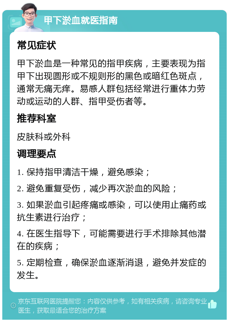 甲下淤血就医指南 常见症状 甲下淤血是一种常见的指甲疾病，主要表现为指甲下出现圆形或不规则形的黑色或暗红色斑点，通常无痛无痒。易感人群包括经常进行重体力劳动或运动的人群、指甲受伤者等。 推荐科室 皮肤科或外科 调理要点 1. 保持指甲清洁干燥，避免感染； 2. 避免重复受伤，减少再次淤血的风险； 3. 如果淤血引起疼痛或感染，可以使用止痛药或抗生素进行治疗； 4. 在医生指导下，可能需要进行手术排除其他潜在的疾病； 5. 定期检查，确保淤血逐渐消退，避免并发症的发生。