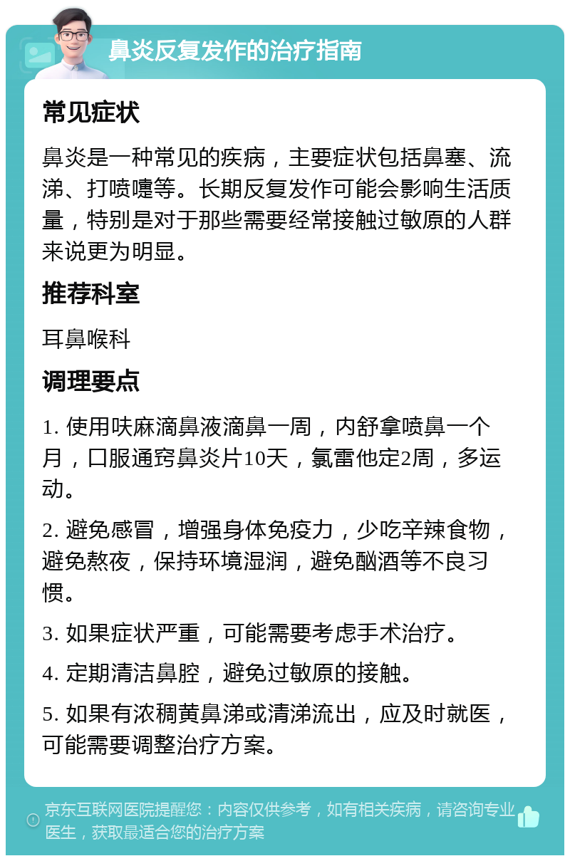 鼻炎反复发作的治疗指南 常见症状 鼻炎是一种常见的疾病，主要症状包括鼻塞、流涕、打喷嚏等。长期反复发作可能会影响生活质量，特别是对于那些需要经常接触过敏原的人群来说更为明显。 推荐科室 耳鼻喉科 调理要点 1. 使用呋麻滴鼻液滴鼻一周，内舒拿喷鼻一个月，口服通窍鼻炎片10天，氯雷他定2周，多运动。 2. 避免感冒，增强身体免疫力，少吃辛辣食物，避免熬夜，保持环境湿润，避免酗酒等不良习惯。 3. 如果症状严重，可能需要考虑手术治疗。 4. 定期清洁鼻腔，避免过敏原的接触。 5. 如果有浓稠黄鼻涕或清涕流出，应及时就医，可能需要调整治疗方案。