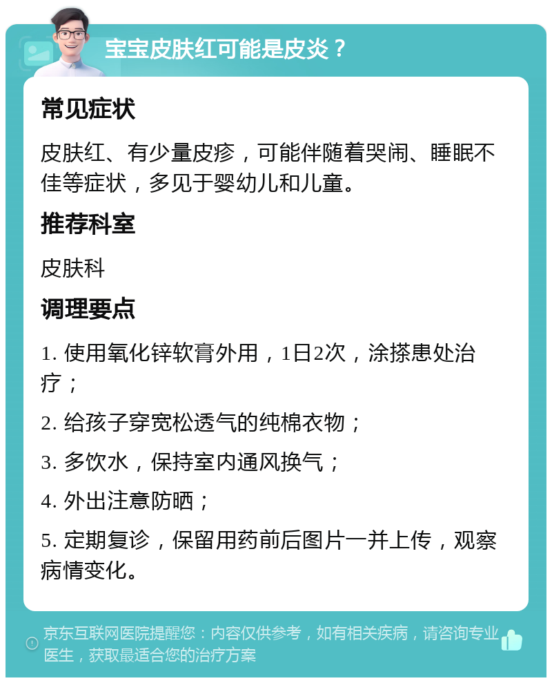 宝宝皮肤红可能是皮炎？ 常见症状 皮肤红、有少量皮疹，可能伴随着哭闹、睡眠不佳等症状，多见于婴幼儿和儿童。 推荐科室 皮肤科 调理要点 1. 使用氧化锌软膏外用，1日2次，涂搽患处治疗； 2. 给孩子穿宽松透气的纯棉衣物； 3. 多饮水，保持室内通风换气； 4. 外出注意防晒； 5. 定期复诊，保留用药前后图片一并上传，观察病情变化。