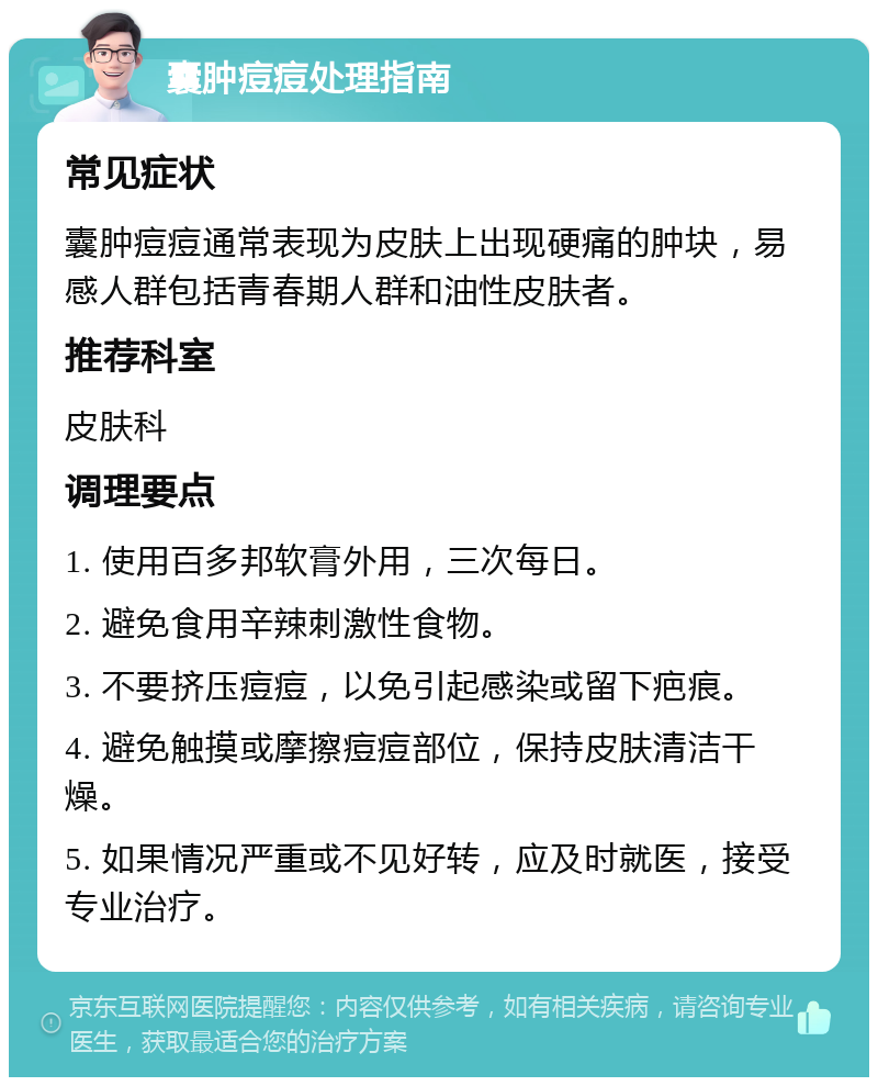 囊肿痘痘处理指南 常见症状 囊肿痘痘通常表现为皮肤上出现硬痛的肿块，易感人群包括青春期人群和油性皮肤者。 推荐科室 皮肤科 调理要点 1. 使用百多邦软膏外用，三次每日。 2. 避免食用辛辣刺激性食物。 3. 不要挤压痘痘，以免引起感染或留下疤痕。 4. 避免触摸或摩擦痘痘部位，保持皮肤清洁干燥。 5. 如果情况严重或不见好转，应及时就医，接受专业治疗。