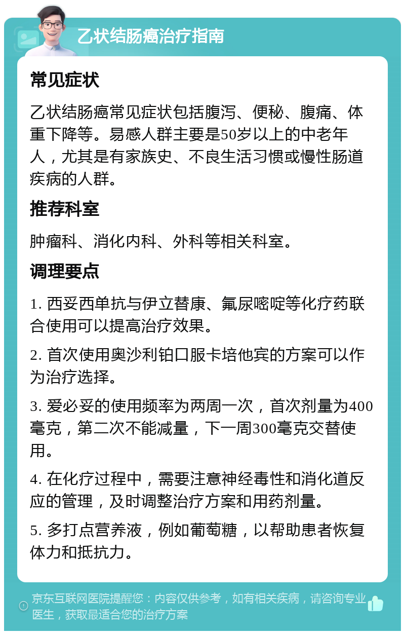 乙状结肠癌治疗指南 常见症状 乙状结肠癌常见症状包括腹泻、便秘、腹痛、体重下降等。易感人群主要是50岁以上的中老年人，尤其是有家族史、不良生活习惯或慢性肠道疾病的人群。 推荐科室 肿瘤科、消化内科、外科等相关科室。 调理要点 1. 西妥西单抗与伊立替康、氟尿嘧啶等化疗药联合使用可以提高治疗效果。 2. 首次使用奥沙利铂口服卡培他宾的方案可以作为治疗选择。 3. 爱必妥的使用频率为两周一次，首次剂量为400毫克，第二次不能减量，下一周300毫克交替使用。 4. 在化疗过程中，需要注意神经毒性和消化道反应的管理，及时调整治疗方案和用药剂量。 5. 多打点营养液，例如葡萄糖，以帮助患者恢复体力和抵抗力。