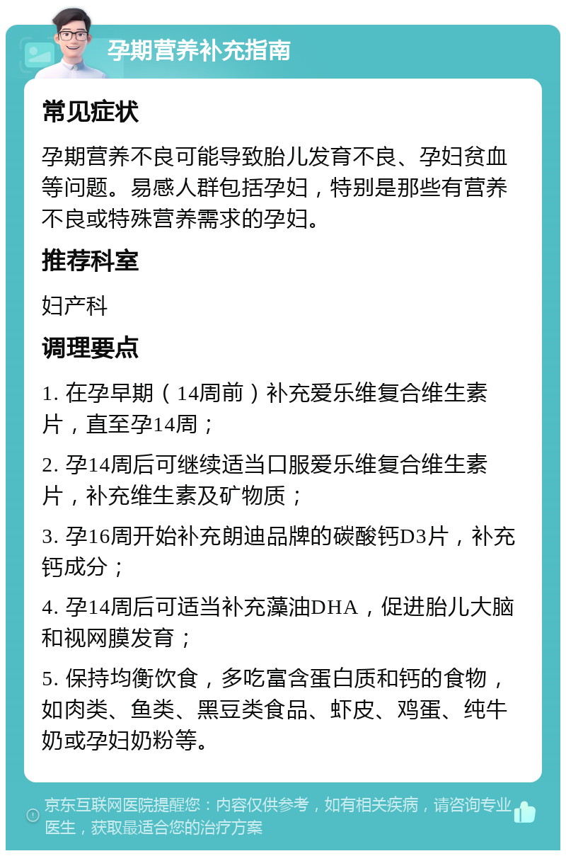 孕期营养补充指南 常见症状 孕期营养不良可能导致胎儿发育不良、孕妇贫血等问题。易感人群包括孕妇，特别是那些有营养不良或特殊营养需求的孕妇。 推荐科室 妇产科 调理要点 1. 在孕早期（14周前）补充爱乐维复合维生素片，直至孕14周； 2. 孕14周后可继续适当口服爱乐维复合维生素片，补充维生素及矿物质； 3. 孕16周开始补充朗迪品牌的碳酸钙D3片，补充钙成分； 4. 孕14周后可适当补充藻油DHA，促进胎儿大脑和视网膜发育； 5. 保持均衡饮食，多吃富含蛋白质和钙的食物，如肉类、鱼类、黑豆类食品、虾皮、鸡蛋、纯牛奶或孕妇奶粉等。