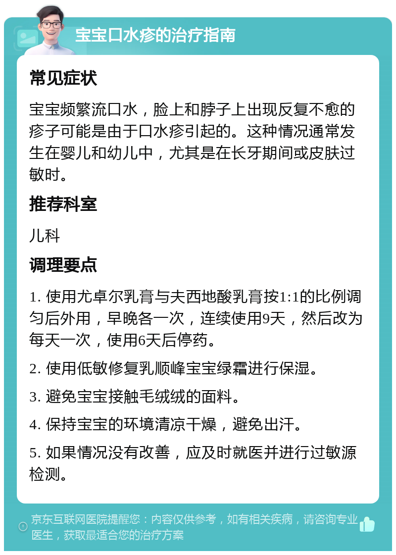 宝宝口水疹的治疗指南 常见症状 宝宝频繁流口水，脸上和脖子上出现反复不愈的疹子可能是由于口水疹引起的。这种情况通常发生在婴儿和幼儿中，尤其是在长牙期间或皮肤过敏时。 推荐科室 儿科 调理要点 1. 使用尤卓尔乳膏与夫西地酸乳膏按1:1的比例调匀后外用，早晚各一次，连续使用9天，然后改为每天一次，使用6天后停药。 2. 使用低敏修复乳顺峰宝宝绿霜进行保湿。 3. 避免宝宝接触毛绒绒的面料。 4. 保持宝宝的环境清凉干燥，避免出汗。 5. 如果情况没有改善，应及时就医并进行过敏源检测。