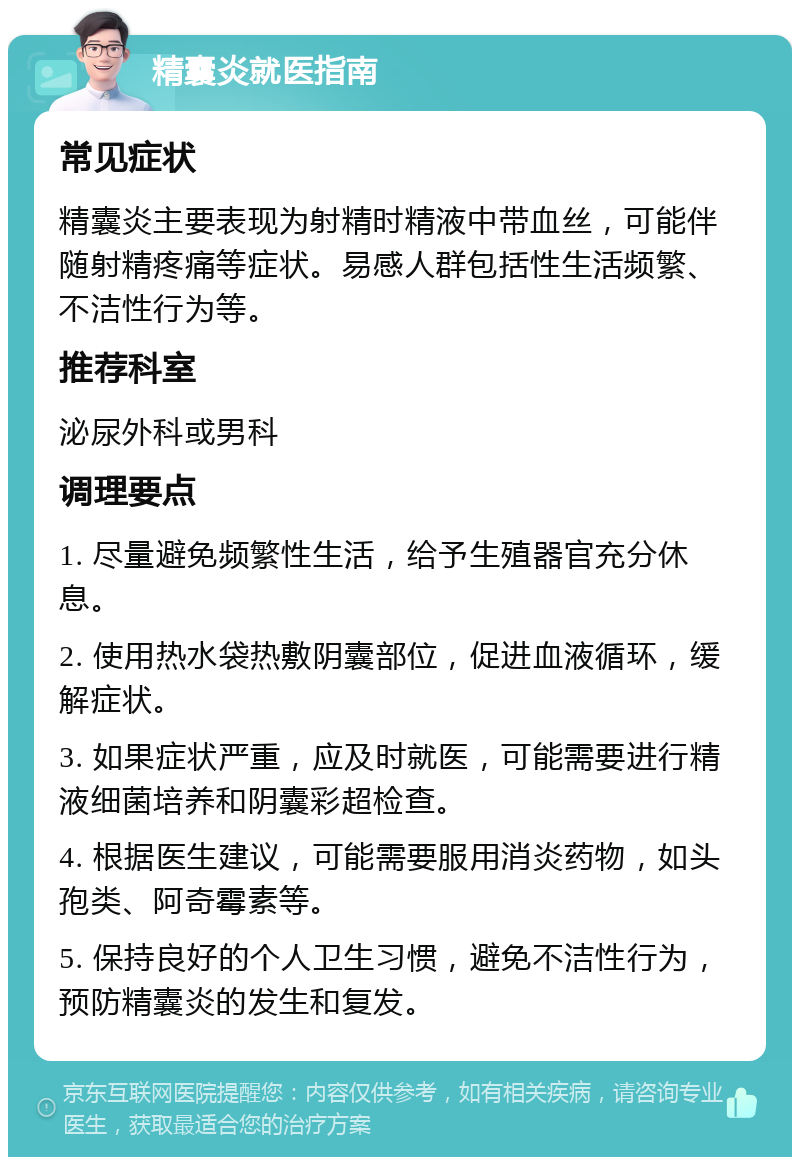 精囊炎就医指南 常见症状 精囊炎主要表现为射精时精液中带血丝，可能伴随射精疼痛等症状。易感人群包括性生活频繁、不洁性行为等。 推荐科室 泌尿外科或男科 调理要点 1. 尽量避免频繁性生活，给予生殖器官充分休息。 2. 使用热水袋热敷阴囊部位，促进血液循环，缓解症状。 3. 如果症状严重，应及时就医，可能需要进行精液细菌培养和阴囊彩超检查。 4. 根据医生建议，可能需要服用消炎药物，如头孢类、阿奇霉素等。 5. 保持良好的个人卫生习惯，避免不洁性行为，预防精囊炎的发生和复发。