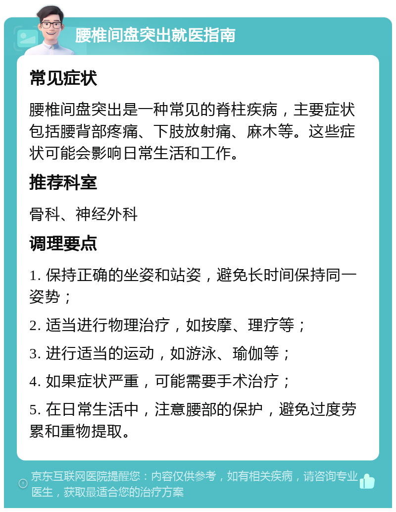 腰椎间盘突出就医指南 常见症状 腰椎间盘突出是一种常见的脊柱疾病，主要症状包括腰背部疼痛、下肢放射痛、麻木等。这些症状可能会影响日常生活和工作。 推荐科室 骨科、神经外科 调理要点 1. 保持正确的坐姿和站姿，避免长时间保持同一姿势； 2. 适当进行物理治疗，如按摩、理疗等； 3. 进行适当的运动，如游泳、瑜伽等； 4. 如果症状严重，可能需要手术治疗； 5. 在日常生活中，注意腰部的保护，避免过度劳累和重物提取。