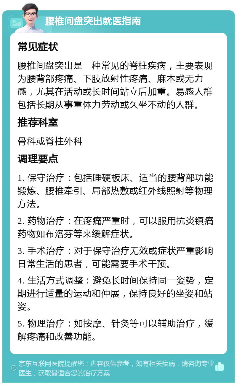 腰椎间盘突出就医指南 常见症状 腰椎间盘突出是一种常见的脊柱疾病，主要表现为腰背部疼痛、下肢放射性疼痛、麻木或无力感，尤其在活动或长时间站立后加重。易感人群包括长期从事重体力劳动或久坐不动的人群。 推荐科室 骨科或脊柱外科 调理要点 1. 保守治疗：包括睡硬板床、适当的腰背部功能锻炼、腰椎牵引、局部热敷或红外线照射等物理方法。 2. 药物治疗：在疼痛严重时，可以服用抗炎镇痛药物如布洛芬等来缓解症状。 3. 手术治疗：对于保守治疗无效或症状严重影响日常生活的患者，可能需要手术干预。 4. 生活方式调整：避免长时间保持同一姿势，定期进行适量的运动和伸展，保持良好的坐姿和站姿。 5. 物理治疗：如按摩、针灸等可以辅助治疗，缓解疼痛和改善功能。