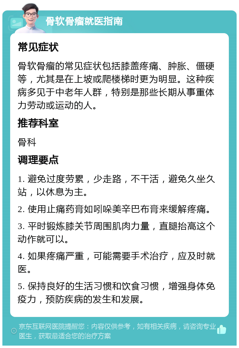 骨软骨瘤就医指南 常见症状 骨软骨瘤的常见症状包括膝盖疼痛、肿胀、僵硬等，尤其是在上坡或爬楼梯时更为明显。这种疾病多见于中老年人群，特别是那些长期从事重体力劳动或运动的人。 推荐科室 骨科 调理要点 1. 避免过度劳累，少走路，不干活，避免久坐久站，以休息为主。 2. 使用止痛药膏如吲哚美辛巴布膏来缓解疼痛。 3. 平时锻炼膝关节周围肌肉力量，直腿抬高这个动作就可以。 4. 如果疼痛严重，可能需要手术治疗，应及时就医。 5. 保持良好的生活习惯和饮食习惯，增强身体免疫力，预防疾病的发生和发展。