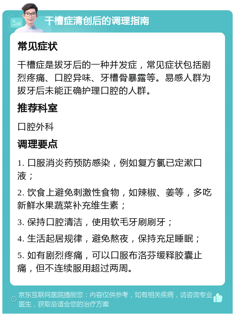 干槽症清创后的调理指南 常见症状 干槽症是拔牙后的一种并发症，常见症状包括剧烈疼痛、口腔异味、牙槽骨暴露等。易感人群为拔牙后未能正确护理口腔的人群。 推荐科室 口腔外科 调理要点 1. 口服消炎药预防感染，例如复方氯已定漱口液； 2. 饮食上避免刺激性食物，如辣椒、姜等，多吃新鲜水果蔬菜补充维生素； 3. 保持口腔清洁，使用软毛牙刷刷牙； 4. 生活起居规律，避免熬夜，保持充足睡眠； 5. 如有剧烈疼痛，可以口服布洛芬缓释胶囊止痛，但不连续服用超过两周。