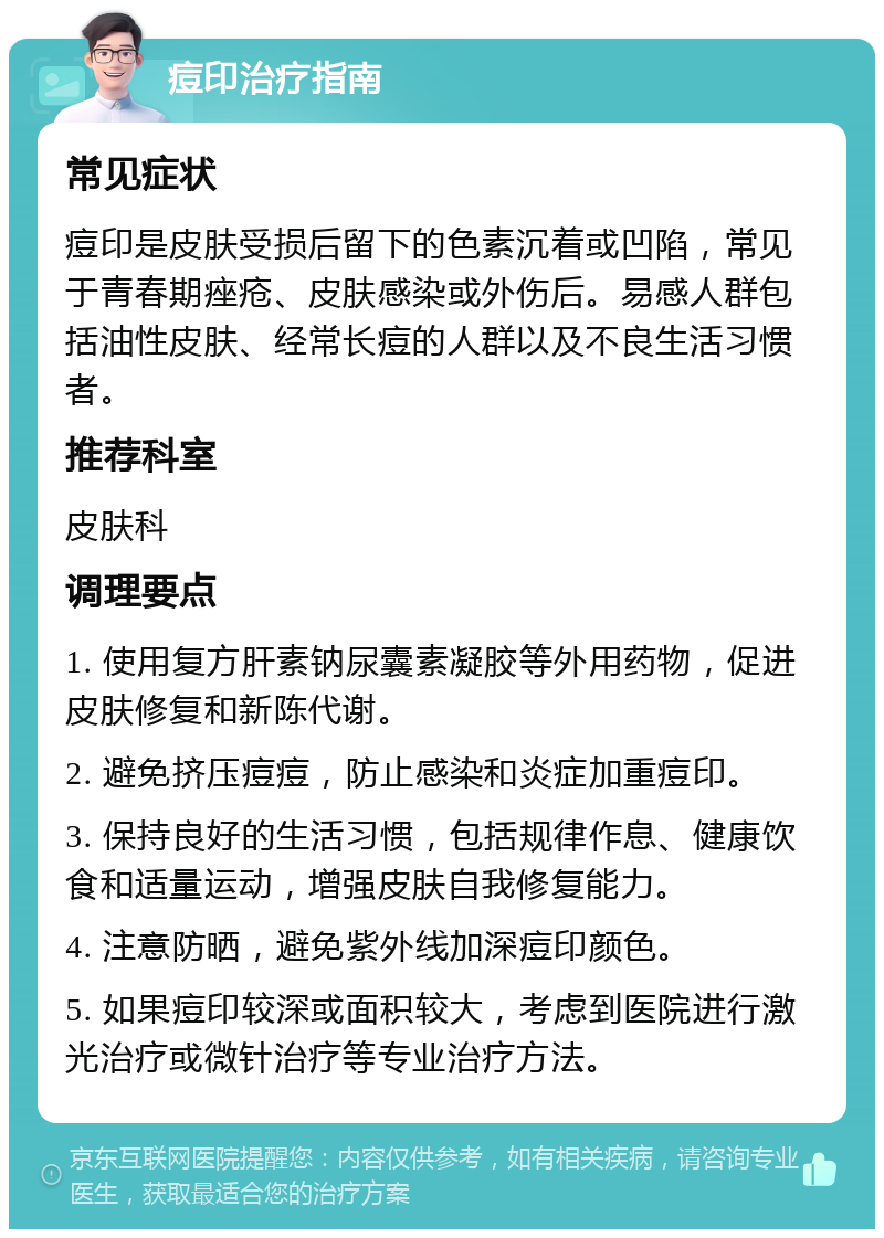 痘印治疗指南 常见症状 痘印是皮肤受损后留下的色素沉着或凹陷，常见于青春期痤疮、皮肤感染或外伤后。易感人群包括油性皮肤、经常长痘的人群以及不良生活习惯者。 推荐科室 皮肤科 调理要点 1. 使用复方肝素钠尿囊素凝胶等外用药物，促进皮肤修复和新陈代谢。 2. 避免挤压痘痘，防止感染和炎症加重痘印。 3. 保持良好的生活习惯，包括规律作息、健康饮食和适量运动，增强皮肤自我修复能力。 4. 注意防晒，避免紫外线加深痘印颜色。 5. 如果痘印较深或面积较大，考虑到医院进行激光治疗或微针治疗等专业治疗方法。