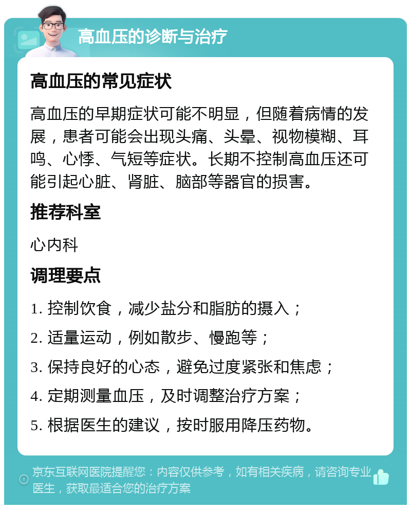 高血压的诊断与治疗 高血压的常见症状 高血压的早期症状可能不明显，但随着病情的发展，患者可能会出现头痛、头晕、视物模糊、耳鸣、心悸、气短等症状。长期不控制高血压还可能引起心脏、肾脏、脑部等器官的损害。 推荐科室 心内科 调理要点 1. 控制饮食，减少盐分和脂肪的摄入； 2. 适量运动，例如散步、慢跑等； 3. 保持良好的心态，避免过度紧张和焦虑； 4. 定期测量血压，及时调整治疗方案； 5. 根据医生的建议，按时服用降压药物。