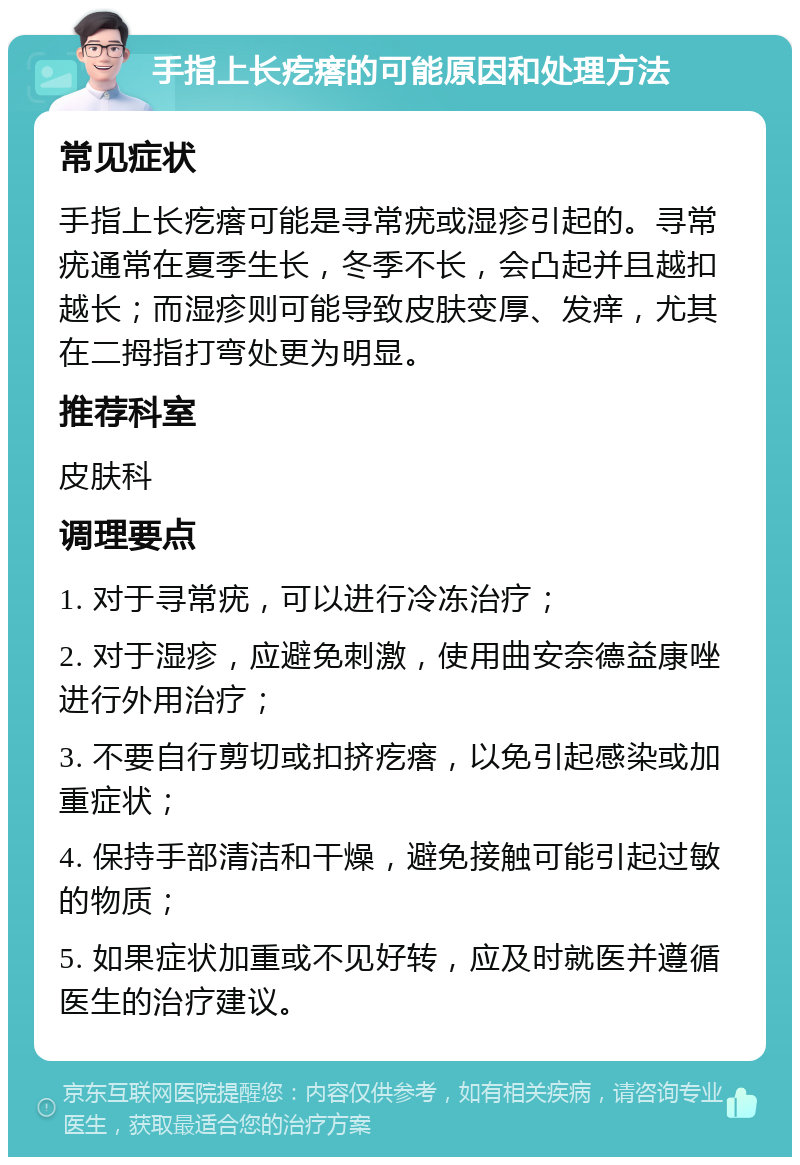 手指上长疙瘩的可能原因和处理方法 常见症状 手指上长疙瘩可能是寻常疣或湿疹引起的。寻常疣通常在夏季生长，冬季不长，会凸起并且越扣越长；而湿疹则可能导致皮肤变厚、发痒，尤其在二拇指打弯处更为明显。 推荐科室 皮肤科 调理要点 1. 对于寻常疣，可以进行冷冻治疗； 2. 对于湿疹，应避免刺激，使用曲安奈德益康唑进行外用治疗； 3. 不要自行剪切或扣挤疙瘩，以免引起感染或加重症状； 4. 保持手部清洁和干燥，避免接触可能引起过敏的物质； 5. 如果症状加重或不见好转，应及时就医并遵循医生的治疗建议。