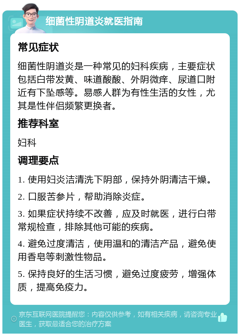 细菌性阴道炎就医指南 常见症状 细菌性阴道炎是一种常见的妇科疾病，主要症状包括白带发黄、味道酸酸、外阴微痒、尿道口附近有下坠感等。易感人群为有性生活的女性，尤其是性伴侣频繁更换者。 推荐科室 妇科 调理要点 1. 使用妇炎洁清洗下阴部，保持外阴清洁干燥。 2. 口服苦参片，帮助消除炎症。 3. 如果症状持续不改善，应及时就医，进行白带常规检查，排除其他可能的疾病。 4. 避免过度清洁，使用温和的清洁产品，避免使用香皂等刺激性物品。 5. 保持良好的生活习惯，避免过度疲劳，增强体质，提高免疫力。