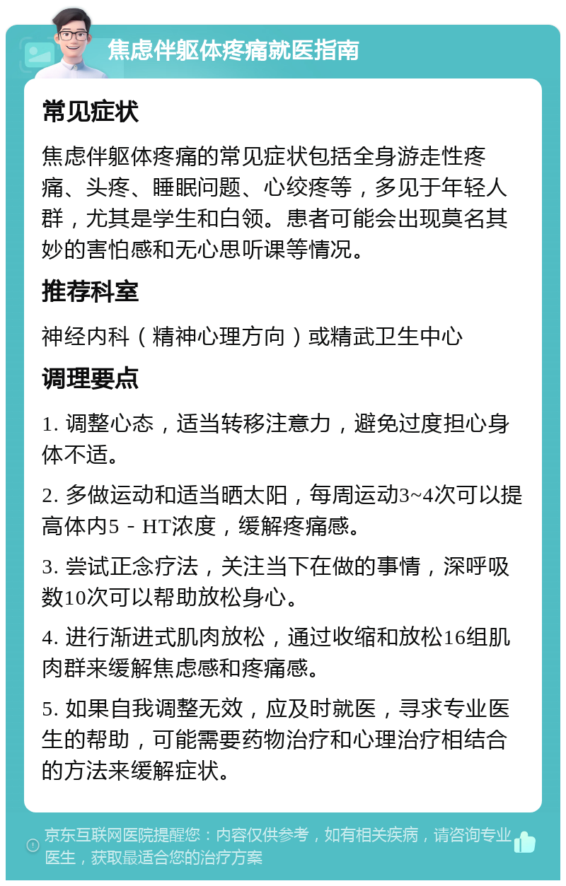 焦虑伴躯体疼痛就医指南 常见症状 焦虑伴躯体疼痛的常见症状包括全身游走性疼痛、头疼、睡眠问题、心绞疼等，多见于年轻人群，尤其是学生和白领。患者可能会出现莫名其妙的害怕感和无心思听课等情况。 推荐科室 神经内科（精神心理方向）或精武卫生中心 调理要点 1. 调整心态，适当转移注意力，避免过度担心身体不适。 2. 多做运动和适当晒太阳，每周运动3~4次可以提高体内5－HT浓度，缓解疼痛感。 3. 尝试正念疗法，关注当下在做的事情，深呼吸数10次可以帮助放松身心。 4. 进行渐进式肌肉放松，通过收缩和放松16组肌肉群来缓解焦虑感和疼痛感。 5. 如果自我调整无效，应及时就医，寻求专业医生的帮助，可能需要药物治疗和心理治疗相结合的方法来缓解症状。