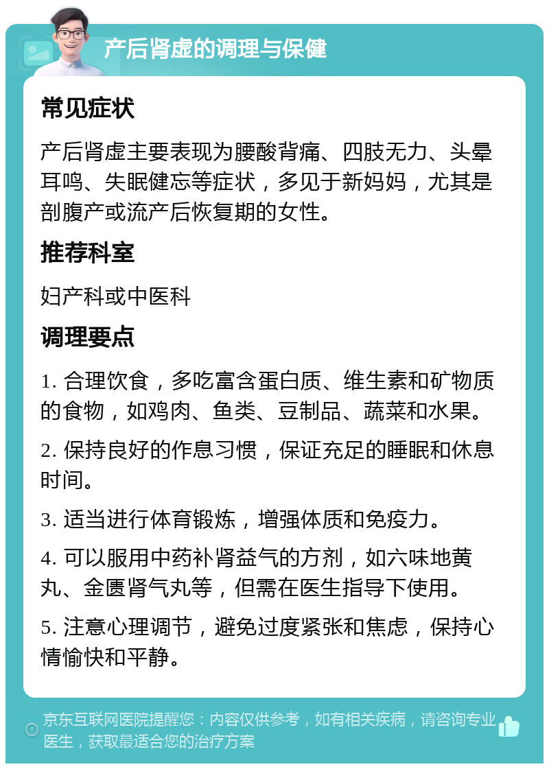 产后肾虚的调理与保健 常见症状 产后肾虚主要表现为腰酸背痛、四肢无力、头晕耳鸣、失眠健忘等症状，多见于新妈妈，尤其是剖腹产或流产后恢复期的女性。 推荐科室 妇产科或中医科 调理要点 1. 合理饮食，多吃富含蛋白质、维生素和矿物质的食物，如鸡肉、鱼类、豆制品、蔬菜和水果。 2. 保持良好的作息习惯，保证充足的睡眠和休息时间。 3. 适当进行体育锻炼，增强体质和免疫力。 4. 可以服用中药补肾益气的方剂，如六味地黄丸、金匮肾气丸等，但需在医生指导下使用。 5. 注意心理调节，避免过度紧张和焦虑，保持心情愉快和平静。