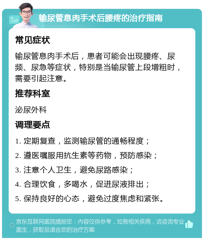 输尿管息肉手术后腰疼的治疗指南 常见症状 输尿管息肉手术后，患者可能会出现腰疼、尿频、尿急等症状，特别是当输尿管上段增粗时，需要引起注意。 推荐科室 泌尿外科 调理要点 1. 定期复查，监测输尿管的通畅程度； 2. 遵医嘱服用抗生素等药物，预防感染； 3. 注意个人卫生，避免尿路感染； 4. 合理饮食，多喝水，促进尿液排出； 5. 保持良好的心态，避免过度焦虑和紧张。