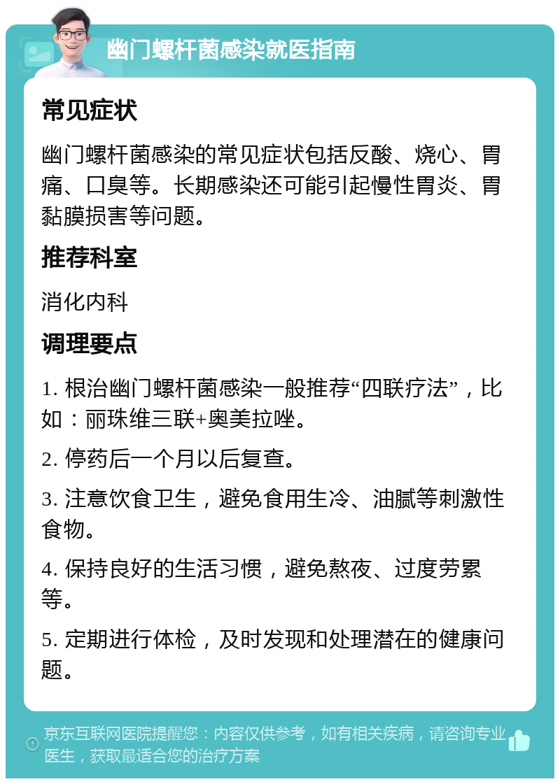 幽门螺杆菌感染就医指南 常见症状 幽门螺杆菌感染的常见症状包括反酸、烧心、胃痛、口臭等。长期感染还可能引起慢性胃炎、胃黏膜损害等问题。 推荐科室 消化内科 调理要点 1. 根治幽门螺杆菌感染一般推荐“四联疗法”，比如：丽珠维三联+奥美拉唑。 2. 停药后一个月以后复查。 3. 注意饮食卫生，避免食用生冷、油腻等刺激性食物。 4. 保持良好的生活习惯，避免熬夜、过度劳累等。 5. 定期进行体检，及时发现和处理潜在的健康问题。