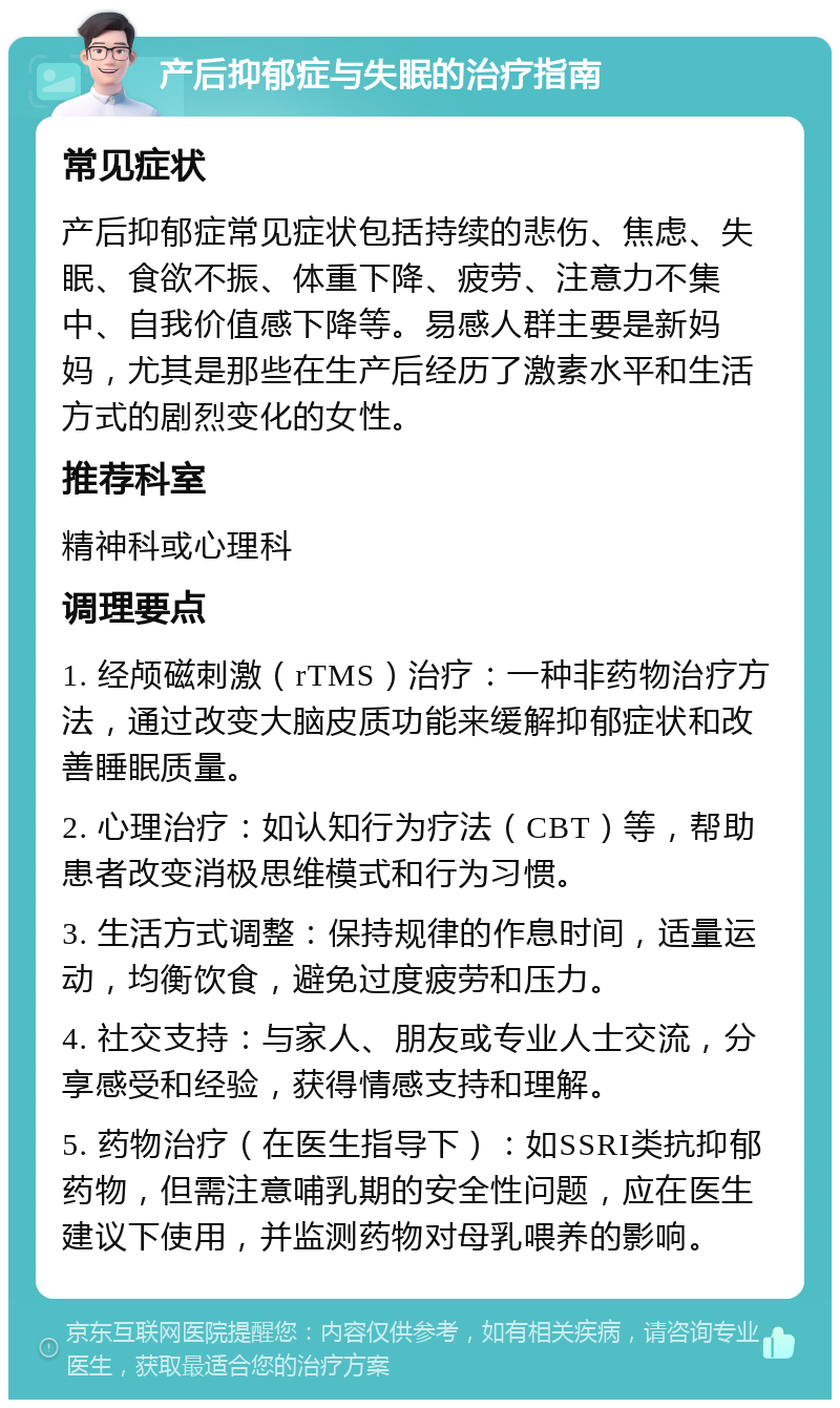 产后抑郁症与失眠的治疗指南 常见症状 产后抑郁症常见症状包括持续的悲伤、焦虑、失眠、食欲不振、体重下降、疲劳、注意力不集中、自我价值感下降等。易感人群主要是新妈妈，尤其是那些在生产后经历了激素水平和生活方式的剧烈变化的女性。 推荐科室 精神科或心理科 调理要点 1. 经颅磁刺激（rTMS）治疗：一种非药物治疗方法，通过改变大脑皮质功能来缓解抑郁症状和改善睡眠质量。 2. 心理治疗：如认知行为疗法（CBT）等，帮助患者改变消极思维模式和行为习惯。 3. 生活方式调整：保持规律的作息时间，适量运动，均衡饮食，避免过度疲劳和压力。 4. 社交支持：与家人、朋友或专业人士交流，分享感受和经验，获得情感支持和理解。 5. 药物治疗（在医生指导下）：如SSRI类抗抑郁药物，但需注意哺乳期的安全性问题，应在医生建议下使用，并监测药物对母乳喂养的影响。