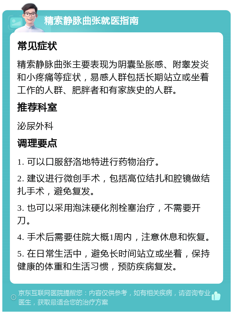 精索静脉曲张就医指南 常见症状 精索静脉曲张主要表现为阴囊坠胀感、附睾发炎和小疼痛等症状，易感人群包括长期站立或坐着工作的人群、肥胖者和有家族史的人群。 推荐科室 泌尿外科 调理要点 1. 可以口服舒洛地特进行药物治疗。 2. 建议进行微创手术，包括高位结扎和腔镜做结扎手术，避免复发。 3. 也可以采用泡沫硬化剂栓塞治疗，不需要开刀。 4. 手术后需要住院大概1周内，注意休息和恢复。 5. 在日常生活中，避免长时间站立或坐着，保持健康的体重和生活习惯，预防疾病复发。