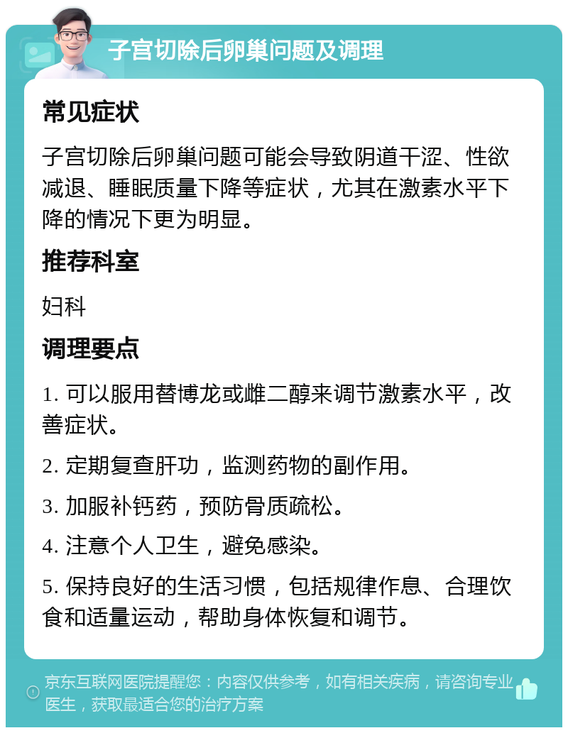 子宫切除后卵巢问题及调理 常见症状 子宫切除后卵巢问题可能会导致阴道干涩、性欲减退、睡眠质量下降等症状，尤其在激素水平下降的情况下更为明显。 推荐科室 妇科 调理要点 1. 可以服用替博龙或雌二醇来调节激素水平，改善症状。 2. 定期复查肝功，监测药物的副作用。 3. 加服补钙药，预防骨质疏松。 4. 注意个人卫生，避免感染。 5. 保持良好的生活习惯，包括规律作息、合理饮食和适量运动，帮助身体恢复和调节。