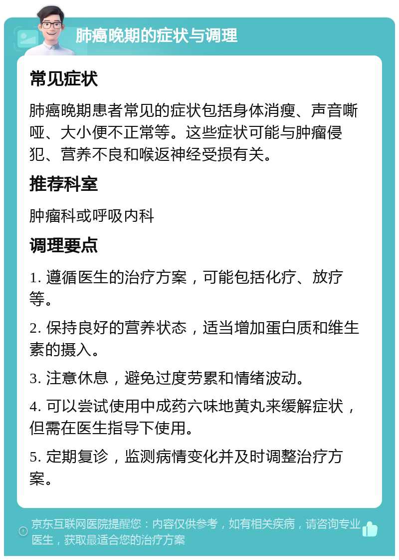 肺癌晚期的症状与调理 常见症状 肺癌晚期患者常见的症状包括身体消瘦、声音嘶哑、大小便不正常等。这些症状可能与肿瘤侵犯、营养不良和喉返神经受损有关。 推荐科室 肿瘤科或呼吸内科 调理要点 1. 遵循医生的治疗方案，可能包括化疗、放疗等。 2. 保持良好的营养状态，适当增加蛋白质和维生素的摄入。 3. 注意休息，避免过度劳累和情绪波动。 4. 可以尝试使用中成药六味地黄丸来缓解症状，但需在医生指导下使用。 5. 定期复诊，监测病情变化并及时调整治疗方案。