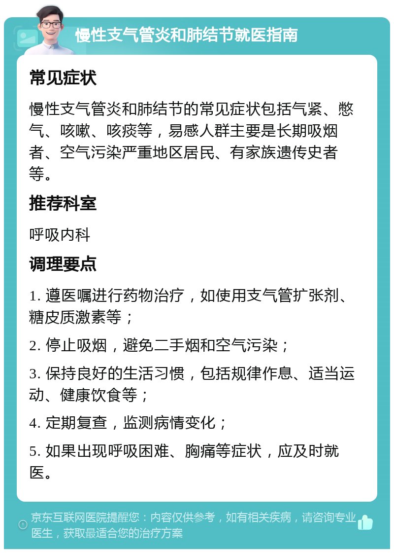 慢性支气管炎和肺结节就医指南 常见症状 慢性支气管炎和肺结节的常见症状包括气紧、憋气、咳嗽、咳痰等，易感人群主要是长期吸烟者、空气污染严重地区居民、有家族遗传史者等。 推荐科室 呼吸内科 调理要点 1. 遵医嘱进行药物治疗，如使用支气管扩张剂、糖皮质激素等； 2. 停止吸烟，避免二手烟和空气污染； 3. 保持良好的生活习惯，包括规律作息、适当运动、健康饮食等； 4. 定期复查，监测病情变化； 5. 如果出现呼吸困难、胸痛等症状，应及时就医。