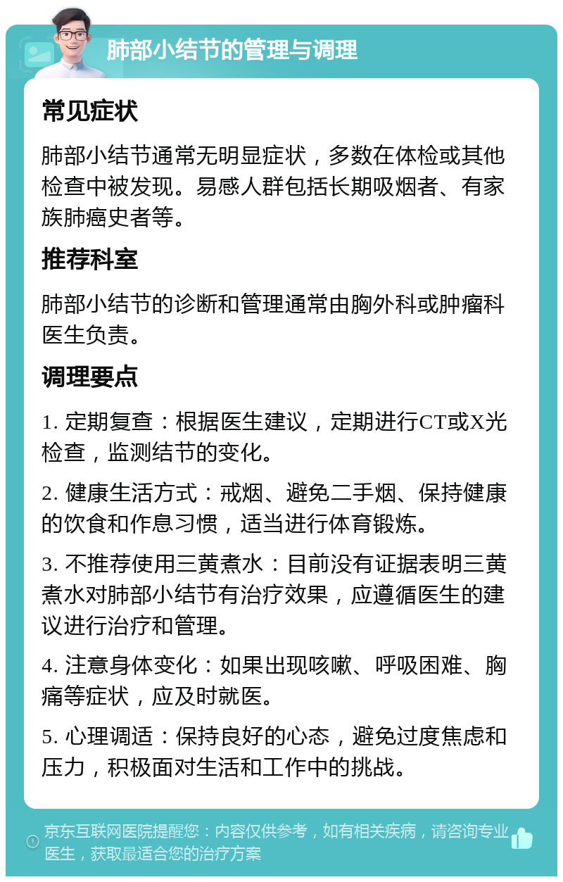 肺部小结节的管理与调理 常见症状 肺部小结节通常无明显症状，多数在体检或其他检查中被发现。易感人群包括长期吸烟者、有家族肺癌史者等。 推荐科室 肺部小结节的诊断和管理通常由胸外科或肿瘤科医生负责。 调理要点 1. 定期复查：根据医生建议，定期进行CT或X光检查，监测结节的变化。 2. 健康生活方式：戒烟、避免二手烟、保持健康的饮食和作息习惯，适当进行体育锻炼。 3. 不推荐使用三黄煮水：目前没有证据表明三黄煮水对肺部小结节有治疗效果，应遵循医生的建议进行治疗和管理。 4. 注意身体变化：如果出现咳嗽、呼吸困难、胸痛等症状，应及时就医。 5. 心理调适：保持良好的心态，避免过度焦虑和压力，积极面对生活和工作中的挑战。