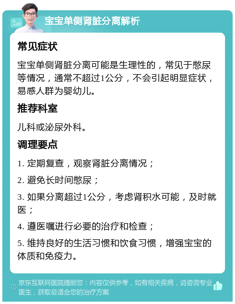 宝宝单侧肾脏分离解析 常见症状 宝宝单侧肾脏分离可能是生理性的，常见于憋尿等情况，通常不超过1公分，不会引起明显症状，易感人群为婴幼儿。 推荐科室 儿科或泌尿外科。 调理要点 1. 定期复查，观察肾脏分离情况； 2. 避免长时间憋尿； 3. 如果分离超过1公分，考虑肾积水可能，及时就医； 4. 遵医嘱进行必要的治疗和检查； 5. 维持良好的生活习惯和饮食习惯，增强宝宝的体质和免疫力。