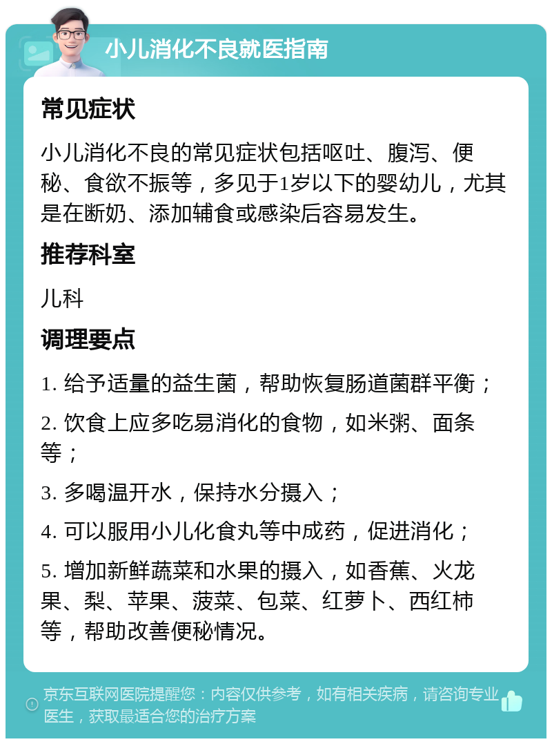 小儿消化不良就医指南 常见症状 小儿消化不良的常见症状包括呕吐、腹泻、便秘、食欲不振等，多见于1岁以下的婴幼儿，尤其是在断奶、添加辅食或感染后容易发生。 推荐科室 儿科 调理要点 1. 给予适量的益生菌，帮助恢复肠道菌群平衡； 2. 饮食上应多吃易消化的食物，如米粥、面条等； 3. 多喝温开水，保持水分摄入； 4. 可以服用小儿化食丸等中成药，促进消化； 5. 增加新鲜蔬菜和水果的摄入，如香蕉、火龙果、梨、苹果、菠菜、包菜、红萝卜、西红柿等，帮助改善便秘情况。