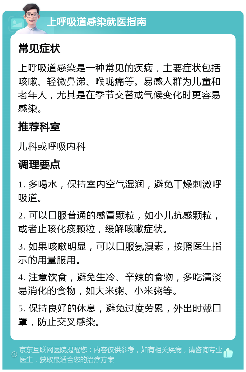 上呼吸道感染就医指南 常见症状 上呼吸道感染是一种常见的疾病，主要症状包括咳嗽、轻微鼻涕、喉咙痛等。易感人群为儿童和老年人，尤其是在季节交替或气候变化时更容易感染。 推荐科室 儿科或呼吸内科 调理要点 1. 多喝水，保持室内空气湿润，避免干燥刺激呼吸道。 2. 可以口服普通的感冒颗粒，如小儿抗感颗粒，或者止咳化痰颗粒，缓解咳嗽症状。 3. 如果咳嗽明显，可以口服氨溴素，按照医生指示的用量服用。 4. 注意饮食，避免生冷、辛辣的食物，多吃清淡易消化的食物，如大米粥、小米粥等。 5. 保持良好的休息，避免过度劳累，外出时戴口罩，防止交叉感染。