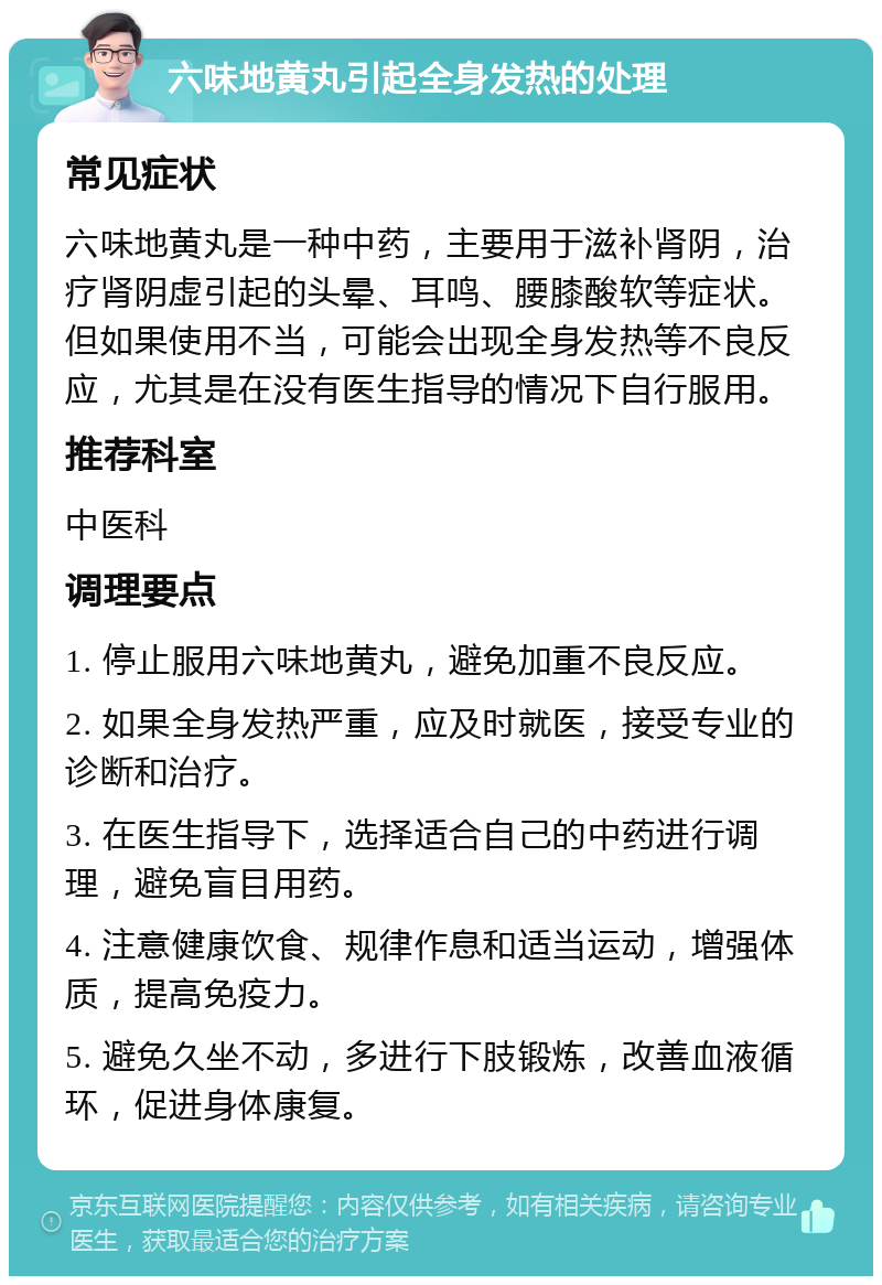 六味地黄丸引起全身发热的处理 常见症状 六味地黄丸是一种中药，主要用于滋补肾阴，治疗肾阴虚引起的头晕、耳鸣、腰膝酸软等症状。但如果使用不当，可能会出现全身发热等不良反应，尤其是在没有医生指导的情况下自行服用。 推荐科室 中医科 调理要点 1. 停止服用六味地黄丸，避免加重不良反应。 2. 如果全身发热严重，应及时就医，接受专业的诊断和治疗。 3. 在医生指导下，选择适合自己的中药进行调理，避免盲目用药。 4. 注意健康饮食、规律作息和适当运动，增强体质，提高免疫力。 5. 避免久坐不动，多进行下肢锻炼，改善血液循环，促进身体康复。