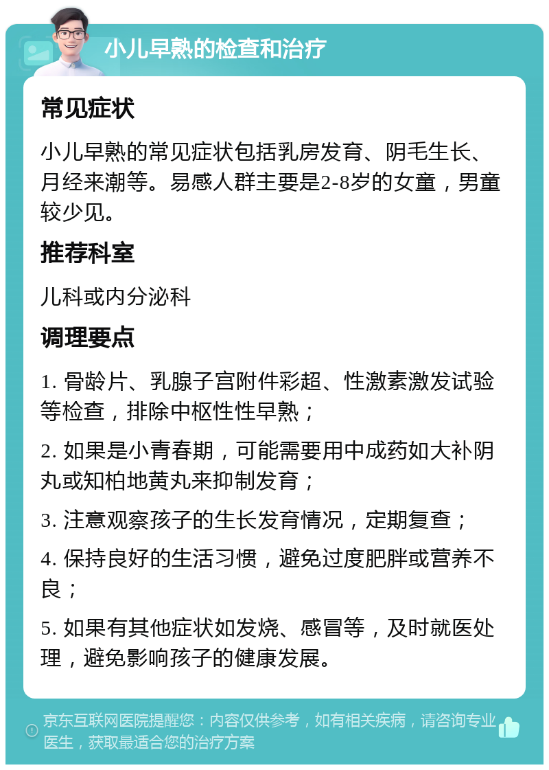 小儿早熟的检查和治疗 常见症状 小儿早熟的常见症状包括乳房发育、阴毛生长、月经来潮等。易感人群主要是2-8岁的女童，男童较少见。 推荐科室 儿科或内分泌科 调理要点 1. 骨龄片、乳腺子宫附件彩超、性激素激发试验等检查，排除中枢性性早熟； 2. 如果是小青春期，可能需要用中成药如大补阴丸或知柏地黄丸来抑制发育； 3. 注意观察孩子的生长发育情况，定期复查； 4. 保持良好的生活习惯，避免过度肥胖或营养不良； 5. 如果有其他症状如发烧、感冒等，及时就医处理，避免影响孩子的健康发展。